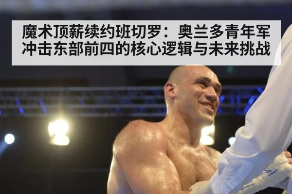 魔术顶薪续约班切罗：奥兰多青年军冲击东部前四的核心逻辑与未来挑战