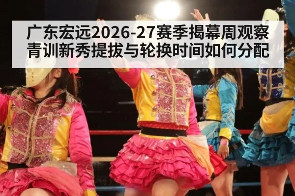 广东宏远2026-27赛季揭幕周观察 青训新秀提拔与轮换时间如何分配