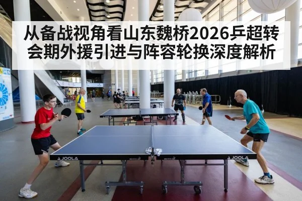 从备战视角看山东魏桥2026乒超转会期外援引进与阵容轮换深度解析